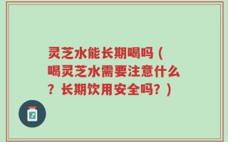 灵芝水能长期喝吗 (喝灵芝水需要注意什么？长期饮用安全吗？)