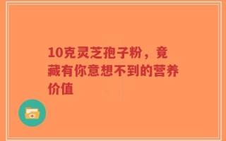 10克灵芝孢子粉，竟藏有你意想不到的营养价值