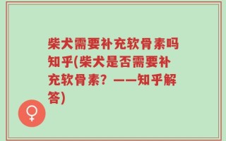 柴犬需要补充软骨素吗知乎(柴犬是否需要补充软骨素？——知乎解答)
