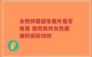 女性抑菌益生菌片是否有用 探究其对女性健康的实际功效