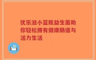 优乐滋小蓝瓶益生菌助你轻松拥有健康肠道与活力生活