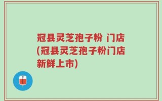 冠县灵芝孢子粉 门店(冠县灵芝孢子粉门店新鲜上市)