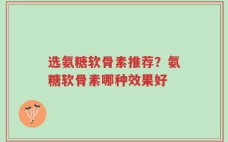 选氨糖软骨素推荐？氨糖软骨素哪种效果好