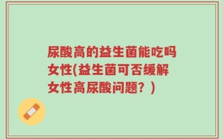 尿酸高的益生菌能吃吗女性(益生菌可否缓解女性高尿酸问题？)