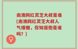 南澳网红灵芝大叔是谁(南澳网红灵芝大叔人气爆棚，你知道他是谁吗？)