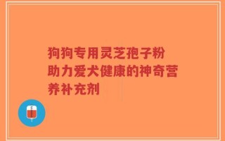 狗狗专用灵芝孢子粉 助力爱犬健康的神奇营养补充剂