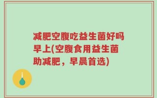 减肥空腹吃益生菌好吗早上(空腹食用益生菌助减肥，早晨首选)