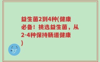 益生菌2到4种(健康必备！挑选益生菌，从2-4种保持肠道健康)