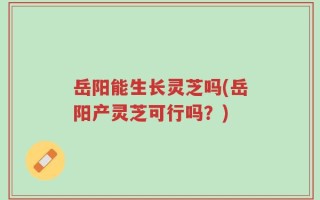 岳阳能生长灵芝吗(岳阳产灵芝可行吗？)
