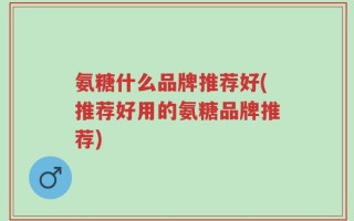 氨糖什么品牌推荐好(推荐好用的氨糖品牌推荐)
