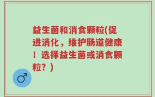 益生菌和消食颗粒(促进消化，维护肠道健康！选择益生菌或消食颗粒？)