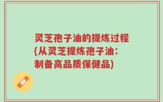 灵芝孢子油的提炼过程(从灵芝提炼孢子油：制备高品质保健品)