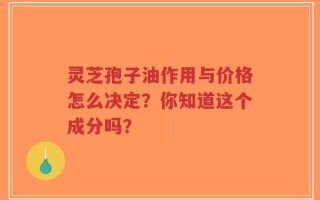 灵芝孢子油作用与价格怎么决定？你知道这个成分吗？
