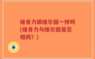 维骨力跟维尔固一样吗(维骨力与维尔固是否相同？)