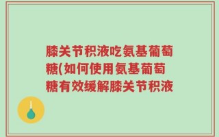 膝关节积液吃氨基葡萄糖(如何使用氨基葡萄糖有效缓解膝关节积液