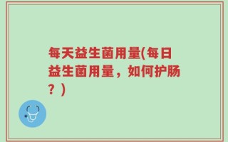 每天益生菌用量(每日益生菌用量，如何护肠？)