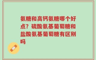 氨糖和高钙氨糖哪个好点？硫酸氨基葡萄糖和盐酸氨基葡萄糖有区别吗