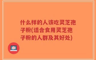 什么样的人该吃灵芝孢子粉(适合食用灵芝孢子粉的人群及其好处)