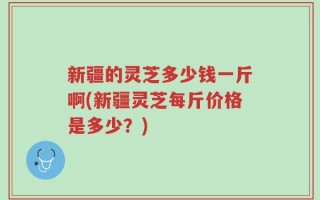 新疆的灵芝多少钱一斤啊(新疆灵芝每斤价格是多少？)