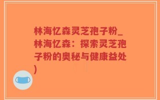 林海忆森灵芝孢子粉_林海忆森：探索灵芝孢子粉的奥秘与健康益处)