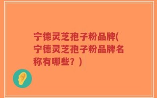 宁德灵芝孢子粉品牌(宁德灵芝孢子粉品牌名称有哪些？)