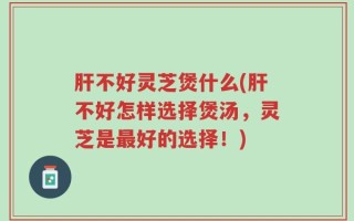 肝不好灵芝煲什么(肝不好怎样选择煲汤，灵芝是最好的选择！)