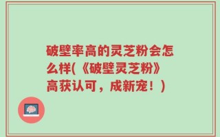 破壁率高的灵芝粉会怎么样(《破壁灵芝粉》高获认可，成新宠！)