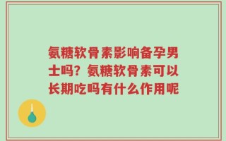 氨糖软骨素影响备孕男士吗？氨糖软骨素可以长期吃吗有什么作用呢