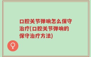 口腔关节弹响怎么保守治疗(口腔关节弹响的保守治疗方法)