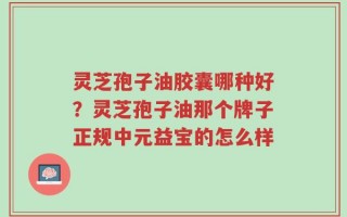 灵芝孢子油胶囊哪种好？灵芝孢子油那个牌子正规中元益宝的怎么样