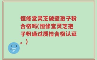 恒修堂灵芝破壁孢子粉合格吗(恒修堂灵芝孢子粉通过质检合格认证。)