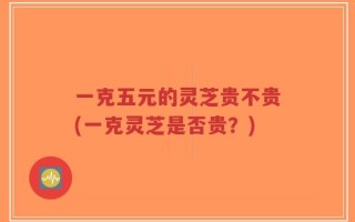 一克五元的灵芝贵不贵(一克灵芝是否贵？)