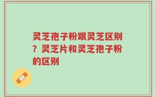 灵芝孢子粉跟灵芝区别？灵芝片和灵芝孢子粉的区别