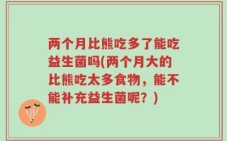 两个月比熊吃多了能吃益生菌吗(两个月大的比熊吃太多食物，能不能补充益生菌呢？)
