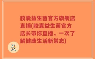 胶囊益生菌官方旗舰店直播(胶囊益生菌官方店长带你直播，一次了解健康生活新常态)