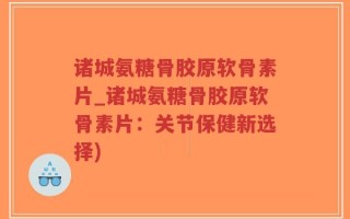 诸城氨糖骨胶原软骨素片_诸城氨糖骨胶原软骨素片：关节保健新选择)