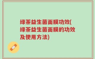绿茶益生菌面膜功效(绿茶益生菌面膜的功效及使用方法)