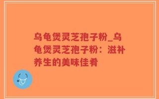 乌龟煲灵芝孢子粉_乌龟煲灵芝孢子粉：滋补养生的美味佳肴