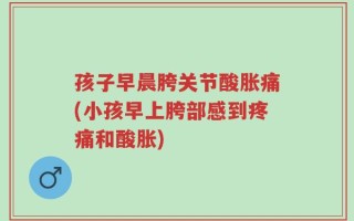 孩子早晨胯关节酸胀痛(小孩早上胯部感到疼痛和酸胀)