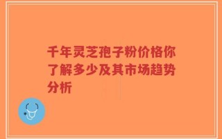 千年灵芝孢子粉价格你了解多少及其市场趋势分析