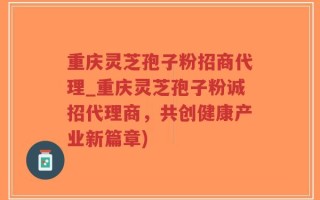 重庆灵芝孢子粉招商代理_重庆灵芝孢子粉诚招代理商，共创健康产业新篇章)