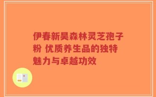 伊春新昊森林灵芝孢子粉 优质养生品的独特魅力与卓越功效