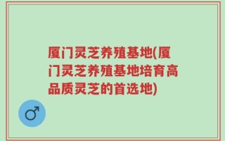 厦门灵芝养殖基地(厦门灵芝养殖基地培育高品质灵芝的首选地)