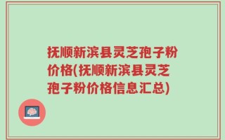 抚顺新滨县灵芝孢子粉价格(抚顺新滨县灵芝孢子粉价格信息汇总)