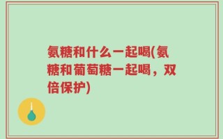 氨糖和什么一起喝(氨糖和葡萄糖一起喝，双倍保护)