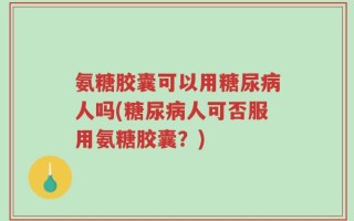 氨糖胶囊可以用糖尿病人吗(糖尿病人可否服用氨糖胶囊？)