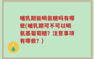 哺乳期能喝氨糖吗有哪些(哺乳期可不可以喝氨基葡萄糖？注意事项有哪些？)