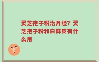 灵芝孢子粉治月经？灵芝孢子粉和白鲜皮有什么用