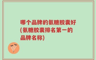 哪个品牌的氨糖胶囊好(氨糖胶囊排名第一的品牌名称)