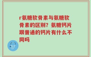 r氨糖软骨素与氨糖软骨素的区别？氨糖钙片跟普通的钙片有什么不同吗